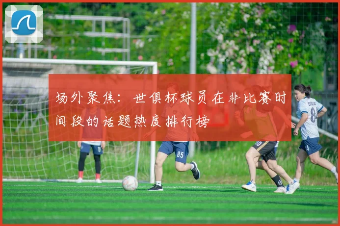 场外聚焦：世俱杯球员在非比赛时间段的话题热度排行榜